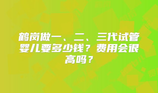 鹤岗做一、二、三代试管婴儿要多少钱？费用会很高吗？