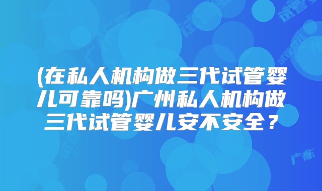 (在私人机构做三代试管婴儿可靠吗)广州私人机构做三代试管婴儿安不安全？