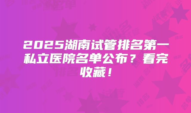 2025湖南试管排名第一私立医院名单公布？看完收藏！