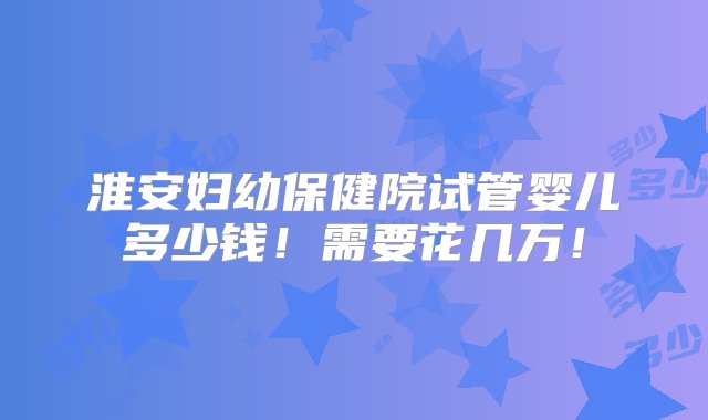 淮安妇幼保健院试管婴儿多少钱！需要花几万！