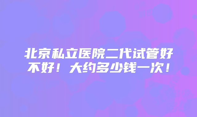 北京私立医院二代试管好不好！大约多少钱一次！