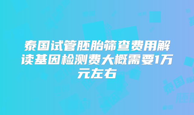 泰国试管胚胎筛查费用解读基因检测费大概需要1万元左右