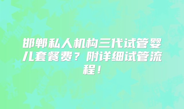 邯郸私人机构三代试管婴儿套餐费？附详细试管流程！