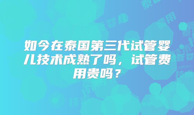 如今在泰国第三代试管婴儿技术成熟了吗，试管费用贵吗？