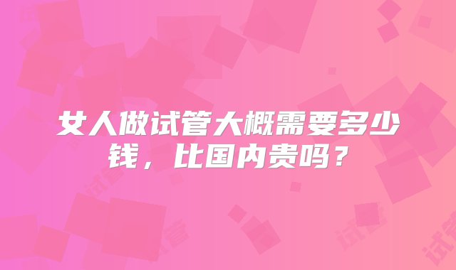 女人做试管大概需要多少钱，比国内贵吗？