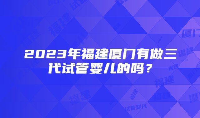 2023年福建厦门有做三代试管婴儿的吗？