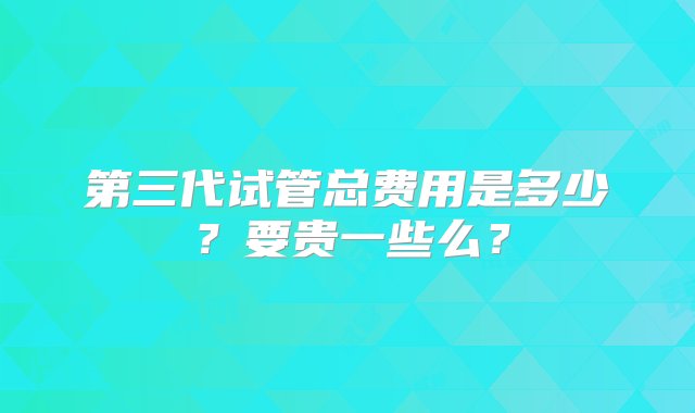 第三代试管总费用是多少？要贵一些么？