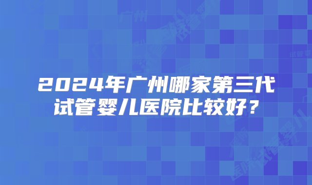 2024年广州哪家第三代试管婴儿医院比较好？