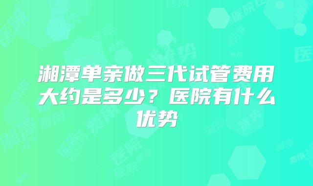 湘潭单亲做三代试管费用大约是多少？医院有什么优势