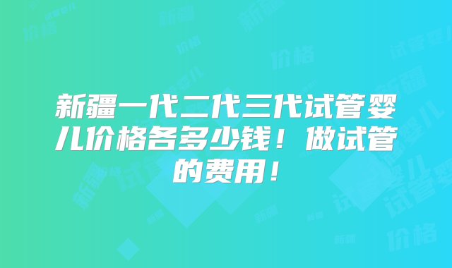 新疆一代二代三代试管婴儿价格各多少钱！做试管的费用！