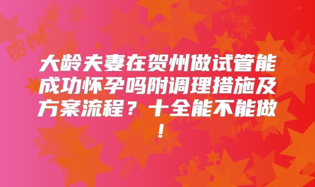 大龄夫妻在贺州做试管能成功怀孕吗附调理措施及方案流程？十全能不能做！