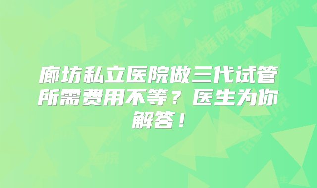 廊坊私立医院做三代试管所需费用不等？医生为你解答！