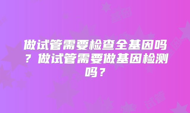 做试管需要检查全基因吗？做试管需要做基因检测吗？