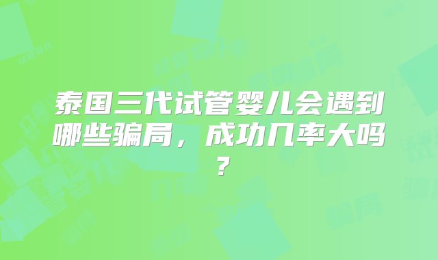 泰国三代试管婴儿会遇到哪些骗局，成功几率大吗？