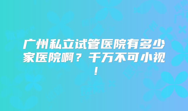 广州私立试管医院有多少家医院啊？千万不可小视！