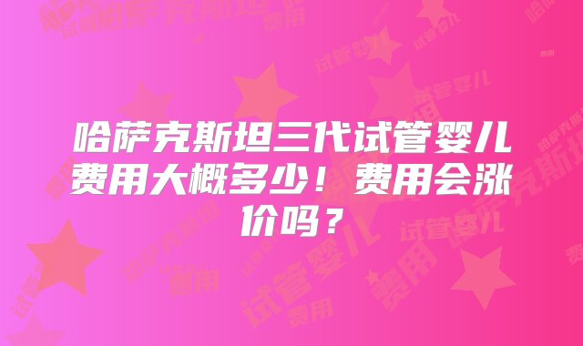 哈萨克斯坦三代试管婴儿费用大概多少！费用会涨价吗？