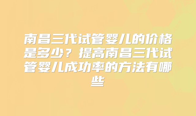 南昌三代试管婴儿的价格是多少？提高南昌三代试管婴儿成功率的方法有哪些