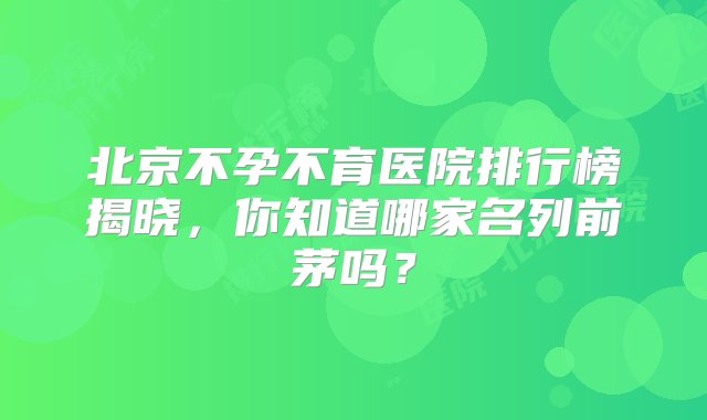 北京不孕不育医院排行榜揭晓，你知道哪家名列前茅吗？