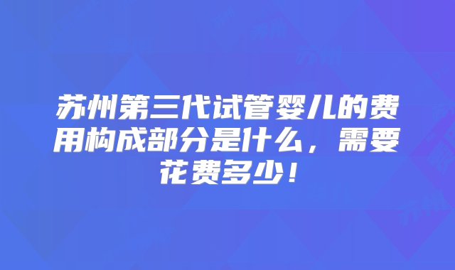 苏州第三代试管婴儿的费用构成部分是什么，需要花费多少！