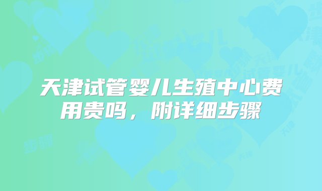 天津试管婴儿生殖中心费用贵吗，附详细步骤