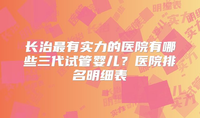 长治最有实力的医院有哪些三代试管婴儿？医院排名明细表