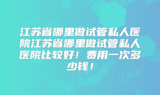 江苏省哪里做试管私人医院江苏省哪里做试管私人医院比较好！费用一次多少钱！