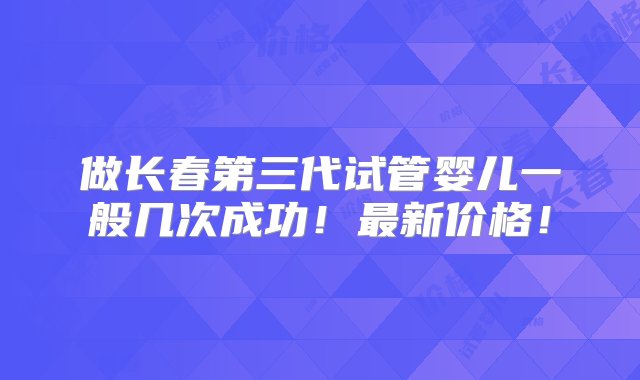 做长春第三代试管婴儿一般几次成功！最新价格！