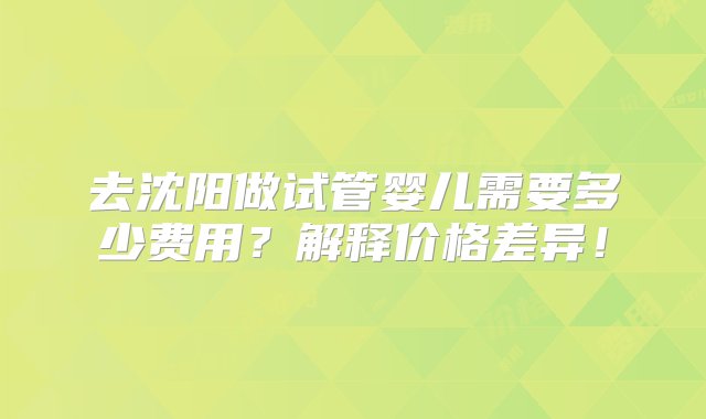 去沈阳做试管婴儿需要多少费用？解释价格差异！