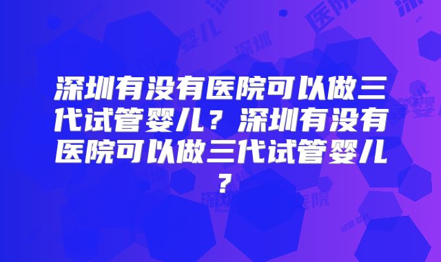 深圳有没有医院可以做三代试管婴儿？深圳有没有医院可以做三代试管婴儿？