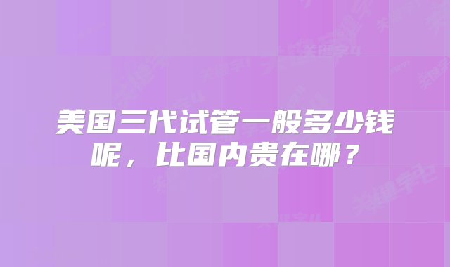 美国三代试管一般多少钱呢，比国内贵在哪？