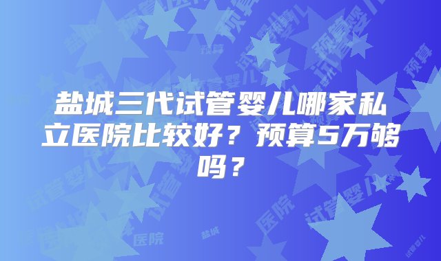 盐城三代试管婴儿哪家私立医院比较好？预算5万够吗？