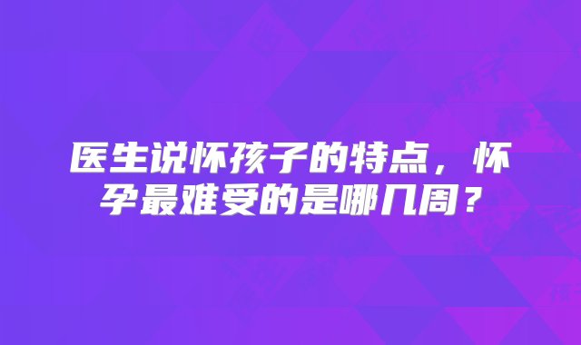 医生说怀孩子的特点，怀孕最难受的是哪几周？