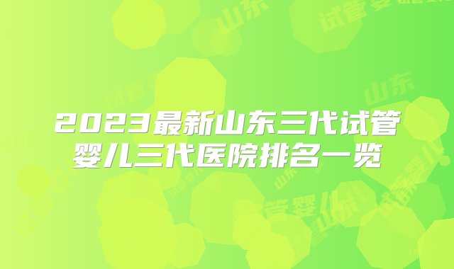 2023最新山东三代试管婴儿三代医院排名一览