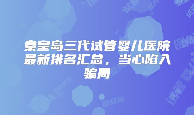 秦皇岛三代试管婴儿医院最新排名汇总，当心陷入骗局