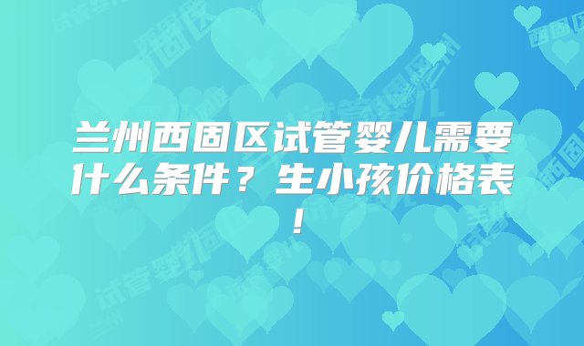 兰州西固区试管婴儿需要什么条件？生小孩价格表！