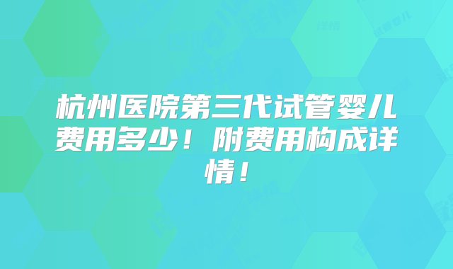 杭州医院第三代试管婴儿费用多少！附费用构成详情！