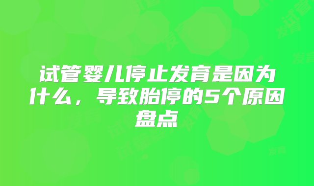 试管婴儿停止发育是因为什么，导致胎停的5个原因盘点