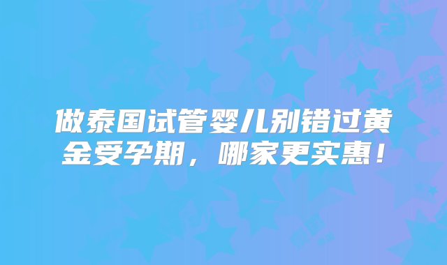 做泰国试管婴儿别错过黄金受孕期，哪家更实惠！