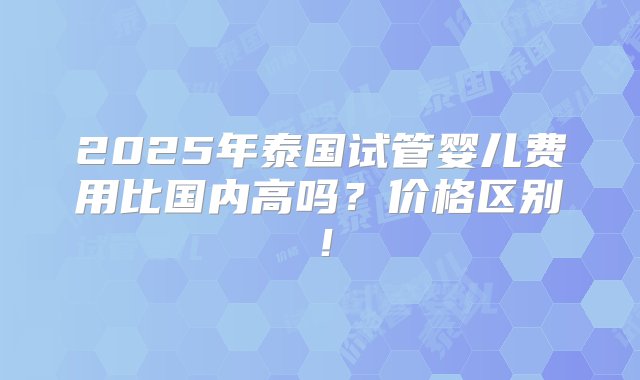 2025年泰国试管婴儿费用比国内高吗？价格区别！