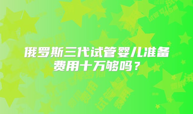 俄罗斯三代试管婴儿准备费用十万够吗？