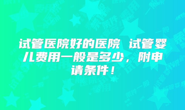 试管医院好的医院 试管婴儿费用一般是多少，附申请条件！