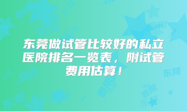 东莞做试管比较好的私立医院排名一览表，附试管费用估算！