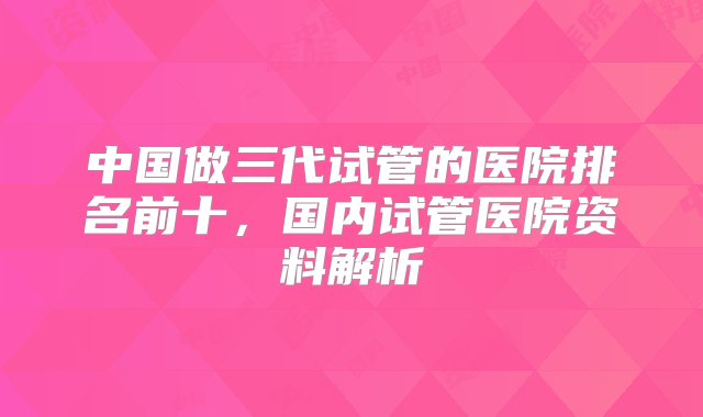 中国做三代试管的医院排名前十，国内试管医院资料解析