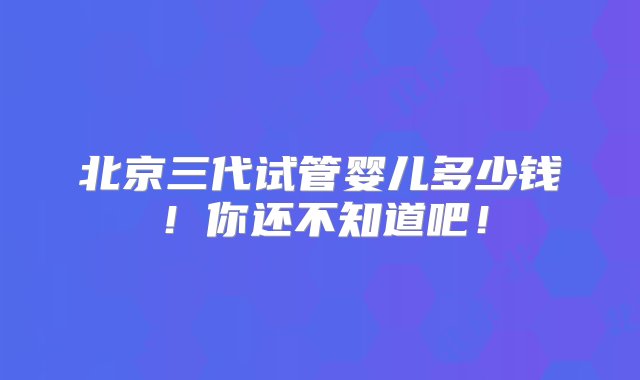 北京三代试管婴儿多少钱！你还不知道吧！