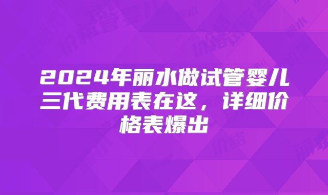 2024年丽水做试管婴儿三代费用表在这，详细价格表爆出