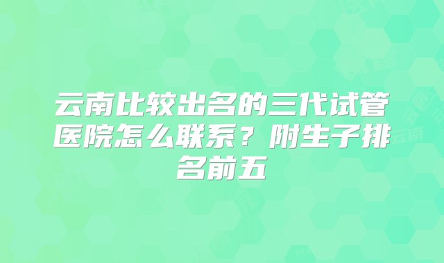 云南比较出名的三代试管医院怎么联系？附生子排名前五