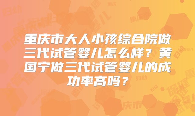 重庆市大人小孩综合院做三代试管婴儿怎么样？黄国宁做三代试管婴儿的成功率高吗？