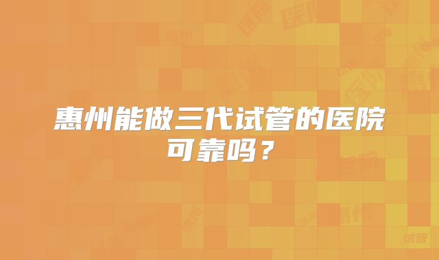 惠州能做三代试管的医院可靠吗？