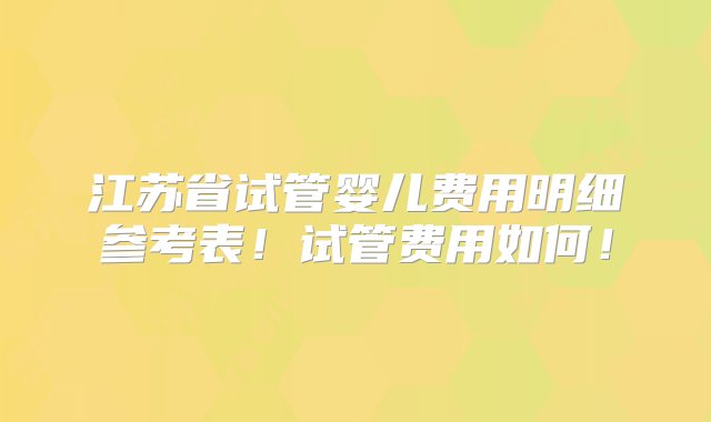 江苏省试管婴儿费用明细参考表！试管费用如何！