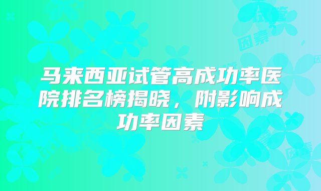 马来西亚试管高成功率医院排名榜揭晓，附影响成功率因素